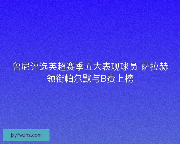 鲁尼评选英超赛季五大表现球员 萨拉赫领衔帕尔默与B费上榜