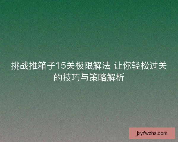 挑战推箱子15关极限解法 让你轻松过关的技巧与策略解析