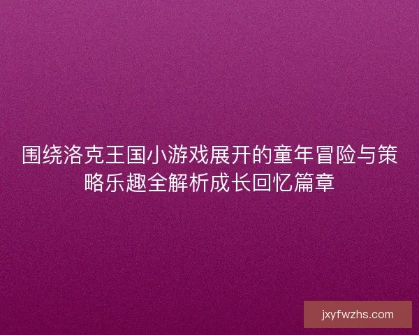 围绕洛克王国小游戏展开的童年冒险与策略乐趣全解析成长回忆篇章