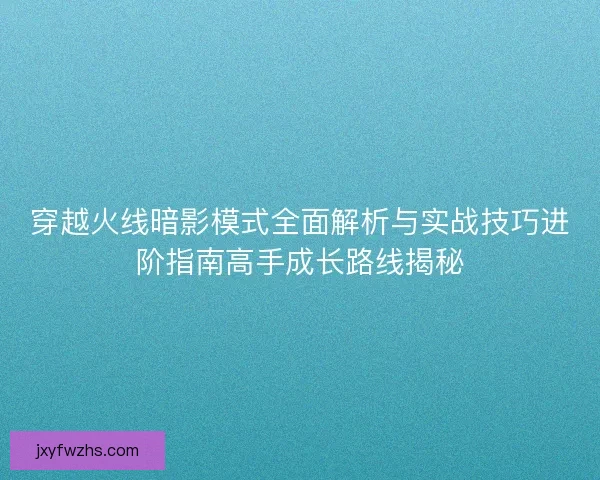 穿越火线暗影模式全面解析与实战技巧进阶指南高手成长路线揭秘