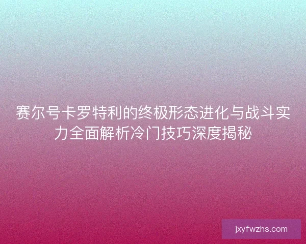 赛尔号卡罗特利的终极形态进化与战斗实力全面解析冷门技巧深度揭秘