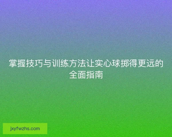 掌握技巧与训练方法让实心球掷得更远的全面指南
