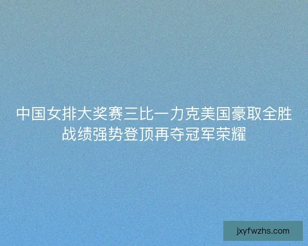 中国女排大奖赛三比一力克美国豪取全胜战绩强势登顶再夺冠军荣耀