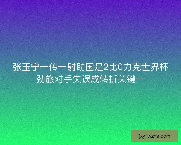 张玉宁一传一射助国足2比0力克世界杯劲旅对手失误成转折关键一