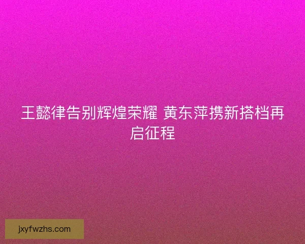王懿律告别辉煌荣耀 黄东萍携新搭档再启征程