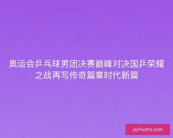 奥运会乒乓球男团决赛巅峰对决国乒荣耀之战再写传奇篇章时代新篇
