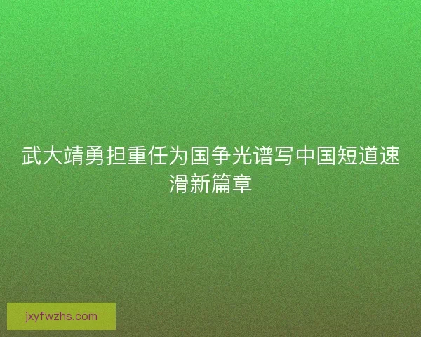 武大靖勇担重任为国争光谱写中国短道速滑新篇章