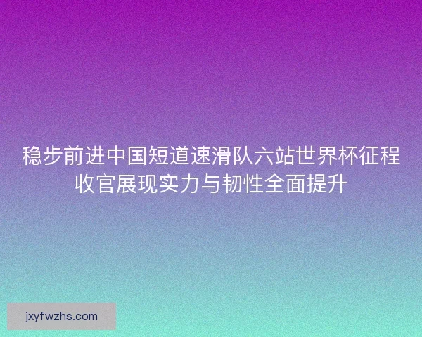 稳步前进中国短道速滑队六站世界杯征程收官展现实力与韧性全面提升